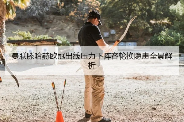曼联滕哈赫欧冠出线压力下阵容轮换隐患全景解析