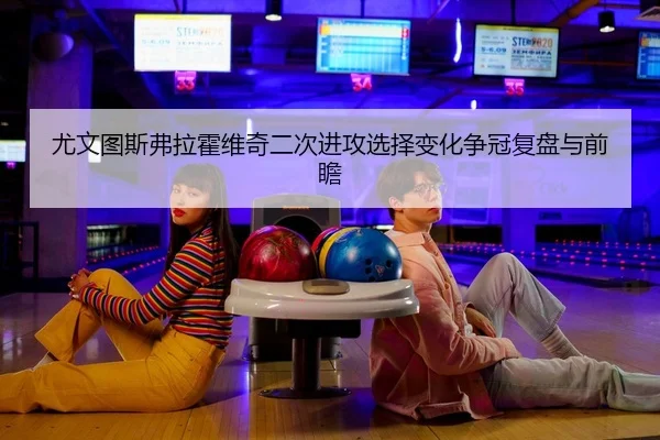 尤文图斯弗拉霍维奇二次进攻选择变化争冠复盘与前瞻